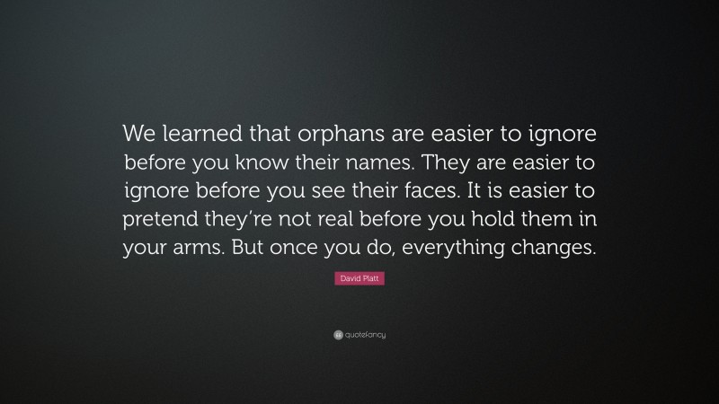 David Platt Quote: “We learned that orphans are easier to ignore before you know their names. They are easier to ignore before you see their faces. It is easier to pretend they’re not real before you hold them in your arms. But once you do, everything changes.”