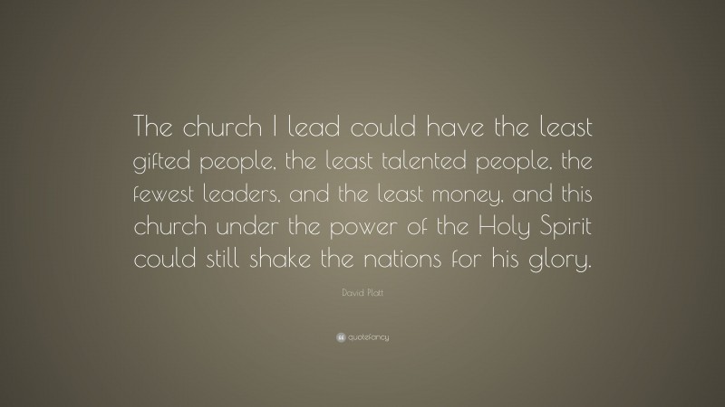 David Platt Quote: “The church I lead could have the least gifted people, the least talented people, the fewest leaders, and the least money, and this church under the power of the Holy Spirit could still shake the nations for his glory.”