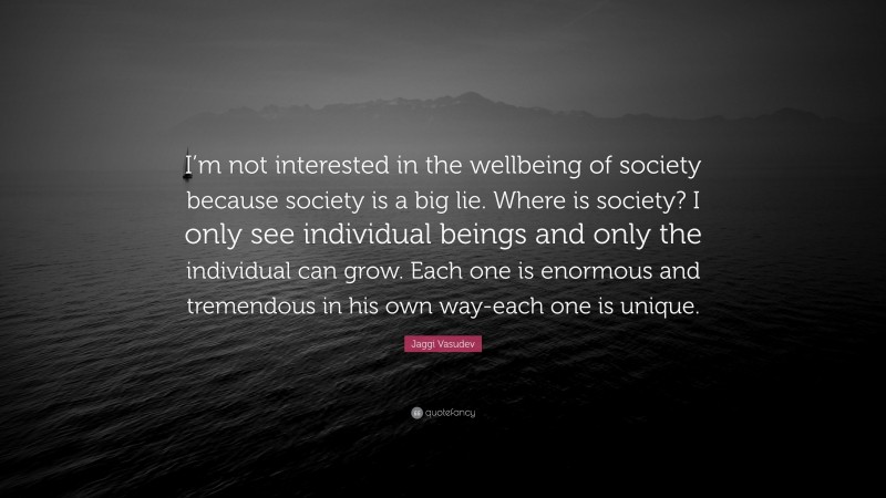 Jaggi Vasudev Quote: “I’m not interested in the wellbeing of society because society is a big lie. Where is society? I only see individual beings and only the individual can grow. Each one is enormous and tremendous in his own way-each one is unique.”