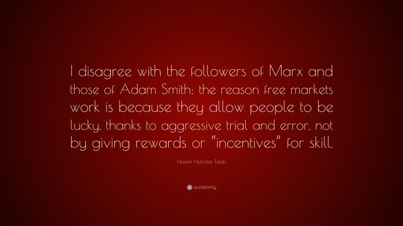 Nassim Nicholas Taleb Quote: “I disagree with the followers of Marx and those of Adam Smith: the reason free markets work is because they allow people to be lucky, thanks to aggressive trial and error, not by giving rewards or “incentives” for skill.”