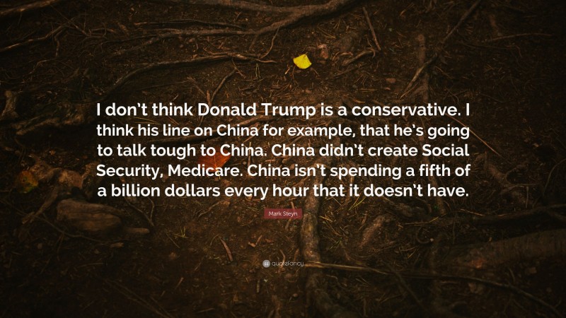 Mark Steyn Quote: “I don’t think Donald Trump is a conservative. I think his line on China for example, that he’s going to talk tough to China. China didn’t create Social Security, Medicare. China isn’t spending a fifth of a billion dollars every hour that it doesn’t have.”