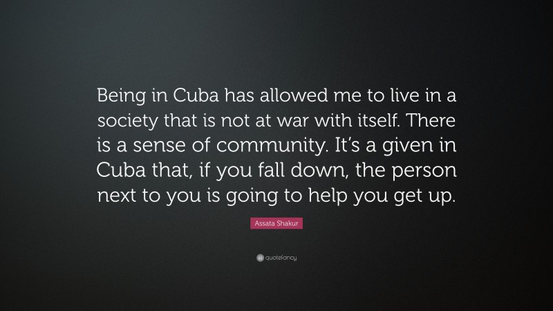 Assata Shakur Quote: “Being in Cuba has allowed me to live in a society that is not at war with itself. There is a sense of community. It’s a given in Cuba that, if you fall down, the person next to you is going to help you get up.”