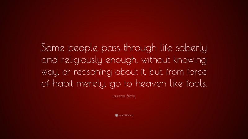 Laurence Sterne Quote: “Some people pass through life soberly and religiously enough, without knowing way, or reasoning about it, but, from force of habit merely, go to heaven like fools.”