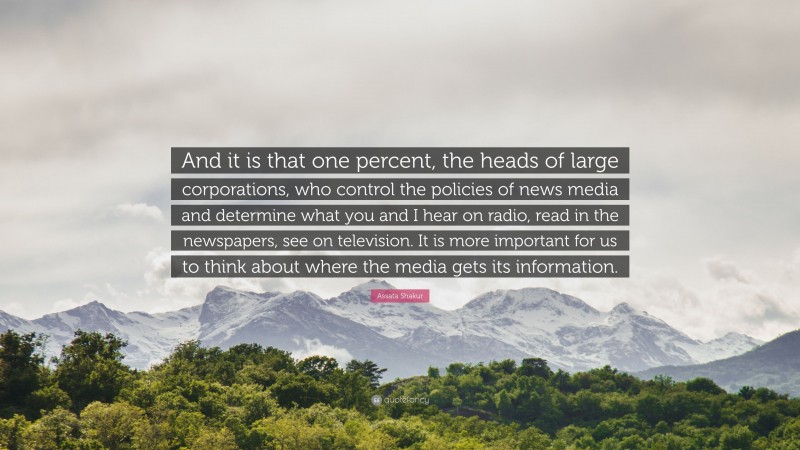 Assata Shakur Quote: “And it is that one percent, the heads of large corporations, who control the policies of news media and determine what you and I hear on radio, read in the newspapers, see on television. It is more important for us to think about where the media gets its information.”