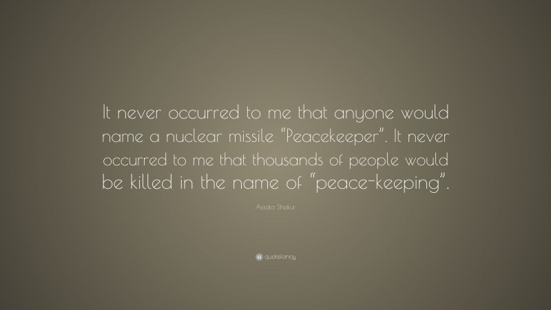 Assata Shakur Quote: “It never occurred to me that anyone would name a nuclear missile “Peacekeeper”. It never occurred to me that thousands of people would be killed in the name of “peace-keeping”.”