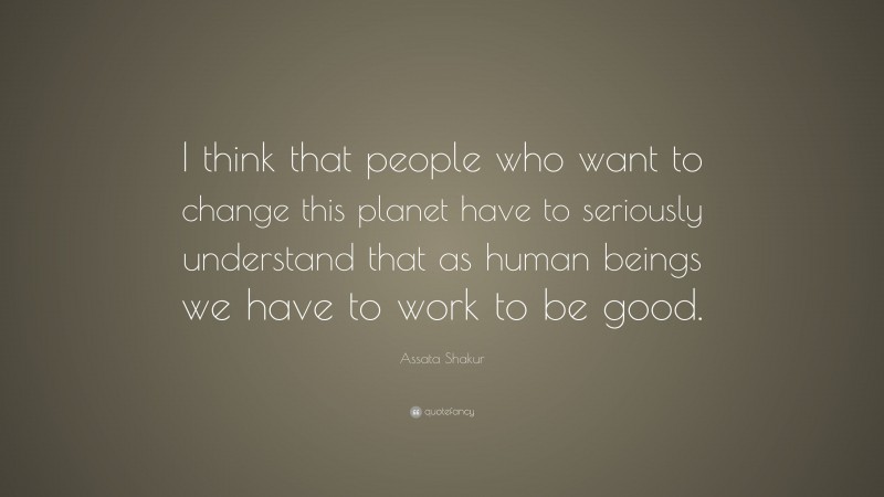 Assata Shakur Quote: “I think that people who want to change this planet have to seriously understand that as human beings we have to work to be good.”