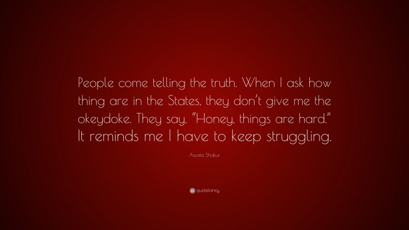 Assata Shakur Quote: “People come telling the truth. When I ask how thing are in the States, they don’t give me the okeydoke. They say, “Honey, things are hard.” It reminds me I have to keep struggling.”