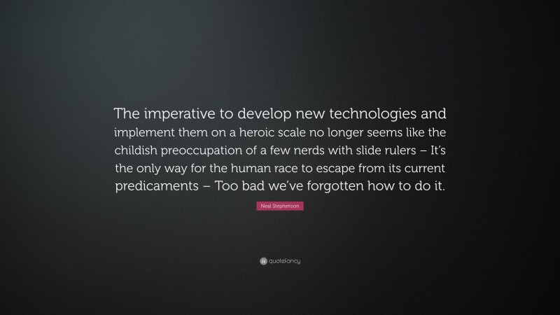 Neal Stephenson Quote: “The imperative to develop new technologies and implement them on a heroic scale no longer seems like the childish preoccupation of a few nerds with slide rulers – It’s the only way for the human race to escape from its current predicaments – Too bad we’ve forgotten how to do it.”