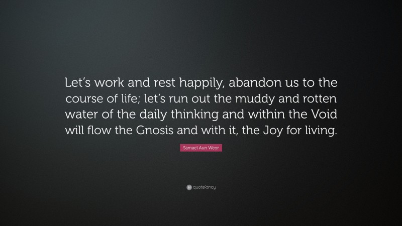 Samael Aun Weor Quote: “Let’s work and rest happily, abandon us to the course of life; let’s run out the muddy and rotten water of the daily thinking and within the Void will flow the Gnosis and with it, the Joy for living.”