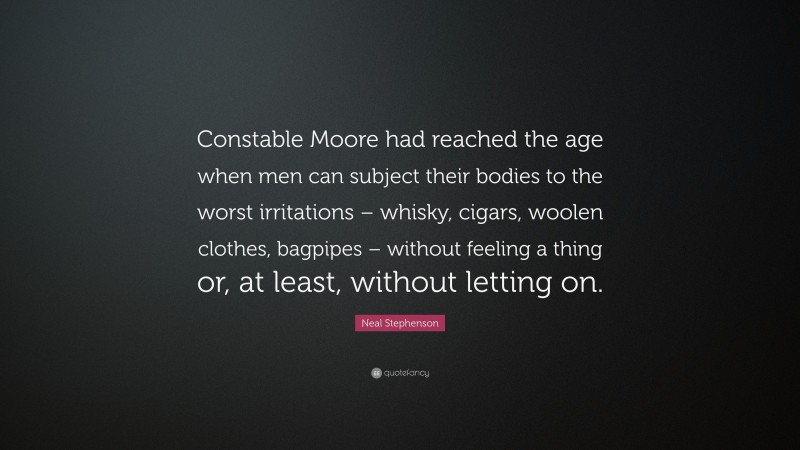 Neal Stephenson Quote: “Constable Moore had reached the age when men can subject their bodies to the worst irritations – whisky, cigars, woolen clothes, bagpipes – without feeling a thing or, at least, without letting on.”