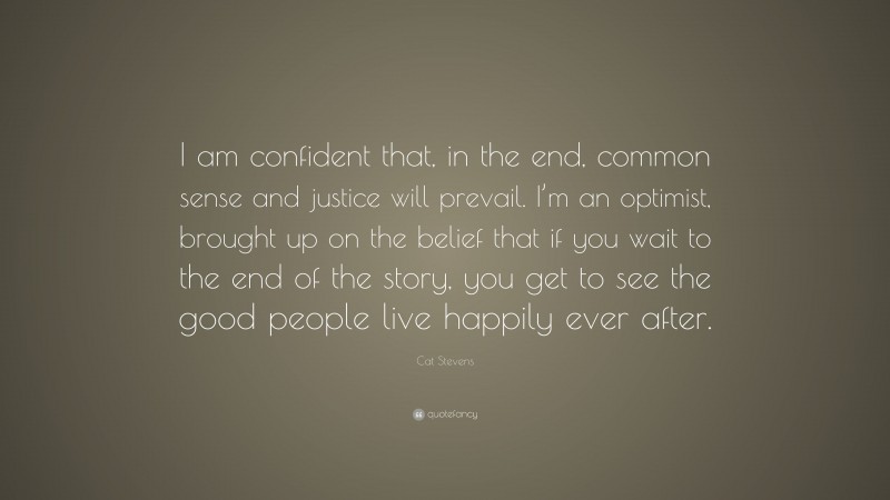 Cat Stevens Quote: “I am confident that, in the end, common sense and justice will prevail. I’m an optimist, brought up on the belief that if you wait to the end of the story, you get to see the good people live happily ever after.”