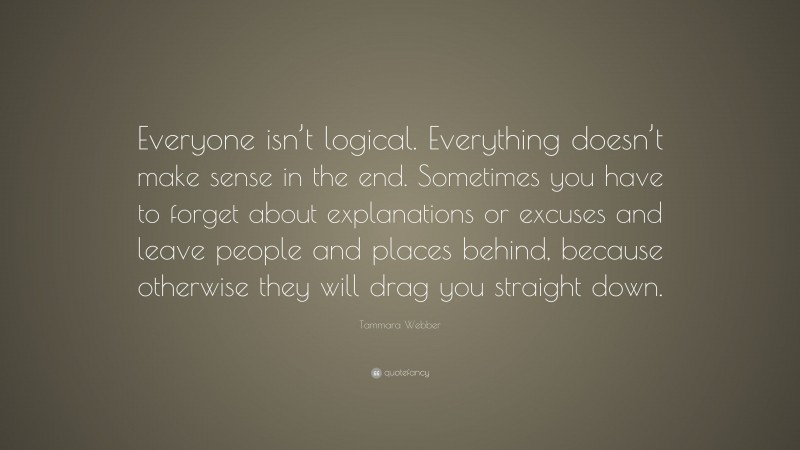Tammara Webber Quote: “Everyone isn’t logical. Everything doesn’t make sense in the end. Sometimes you have to forget about explanations or excuses and leave people and places behind, because otherwise they will drag you straight down.”
