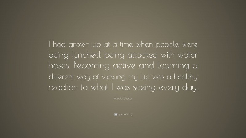 Assata Shakur Quote: “I had grown up at a time when people were being lynched, being attacked with water hoses. Becoming active and learning a different way of viewing my life was a healthy reaction to what I was seeing every day.”