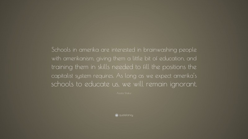 Assata Shakur Quote: “Schools in amerika are interested in brainwashing people with amerikanism, giving them a little bit of education, and training them in skills needed to fill the positions the capitalist system requires. As long as we expect amerika’s schools to educate us, we will remain ignorant.”