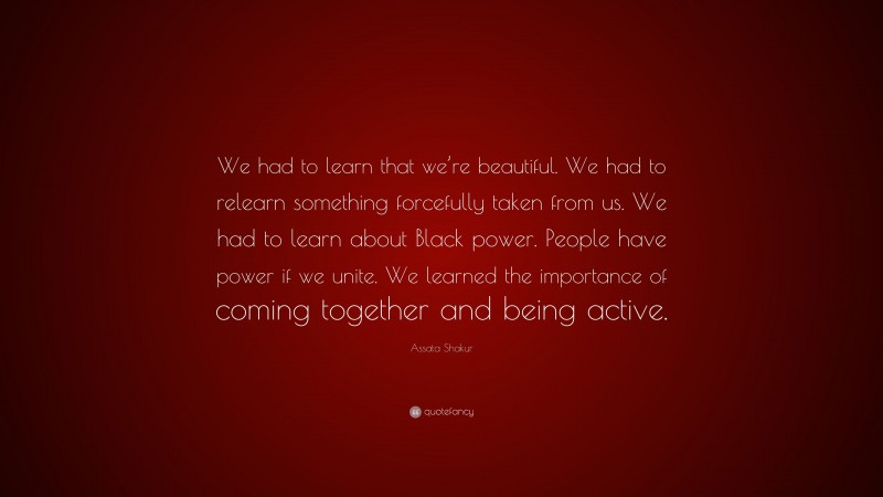Assata Shakur Quote: “We had to learn that we’re beautiful. We had to relearn something forcefully taken from us. We had to learn about Black power. People have power if we unite. We learned the importance of coming together and being active.”