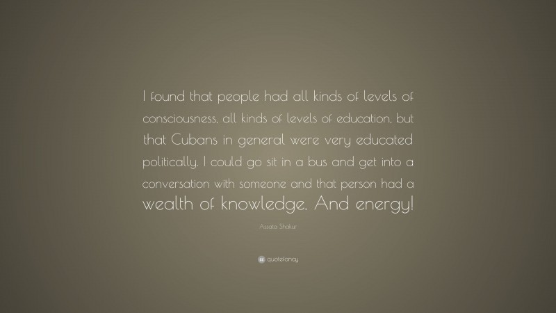 Assata Shakur Quote: “I found that people had all kinds of levels of consciousness, all kinds of levels of education, but that Cubans in general were very educated politically. I could go sit in a bus and get into a conversation with someone and that person had a wealth of knowledge. And energy!”