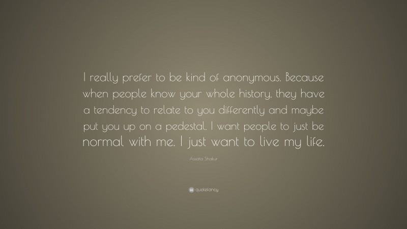 Assata Shakur Quote: “I really prefer to be kind of anonymous. Because when people know your whole history, they have a tendency to relate to you differently and maybe put you up on a pedestal. I want people to just be normal with me. I just want to live my life.”