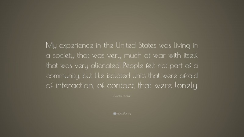 Assata Shakur Quote: “My experience in the United States was living in a society that was very much at war with itself, that was very alienated. People felt not part of a community, but like isolated units that were afraid of interaction, of contact, that were lonely.”