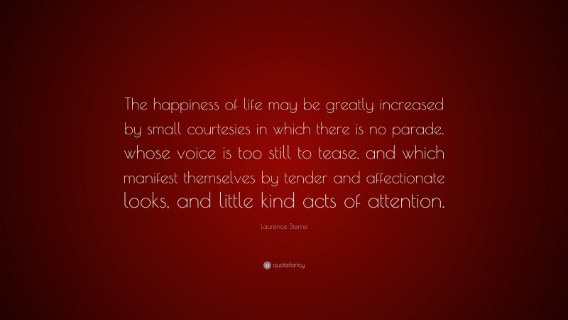 Laurence Sterne Quote: “The happiness of life may be greatly increased by small courtesies in which there is no parade, whose voice is too still to tease, and which manifest themselves by tender and affectionate looks, and little kind acts of attention.”