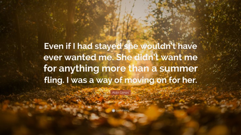 Abbi Glines Quote: “Even if I had stayed she wouldn’t have ever wanted me. She didn’t want me for anything more than a summer fling. I was a way of moving on for her.”