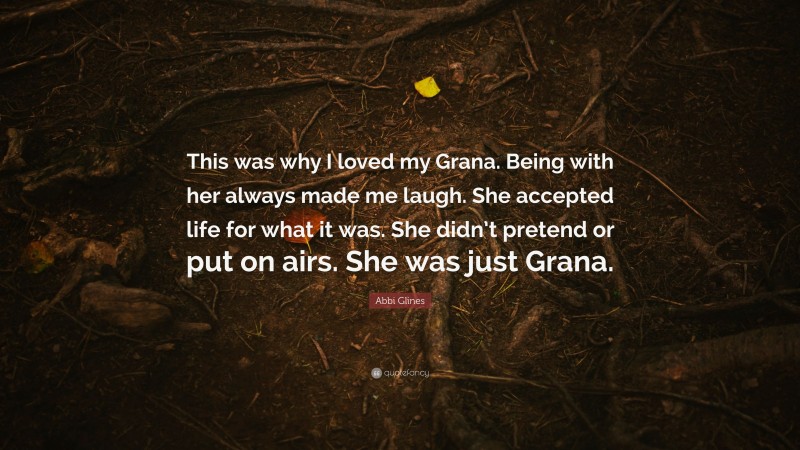 Abbi Glines Quote: “This was why I loved my Grana. Being with her always made me laugh. She accepted life for what it was. She didn’t pretend or put on airs. She was just Grana.”