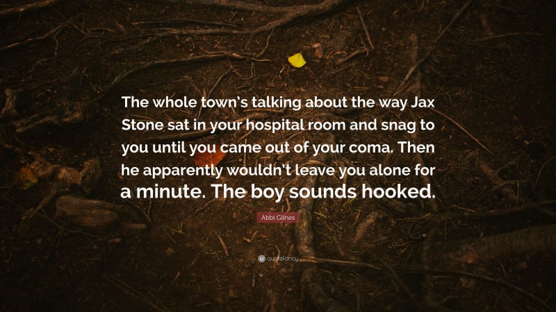 Abbi Glines Quote: “The whole town’s talking about the way Jax Stone sat in your hospital room and snag to you until you came out of your coma. Then he apparently wouldn’t leave you alone for a minute. The boy sounds hooked.”