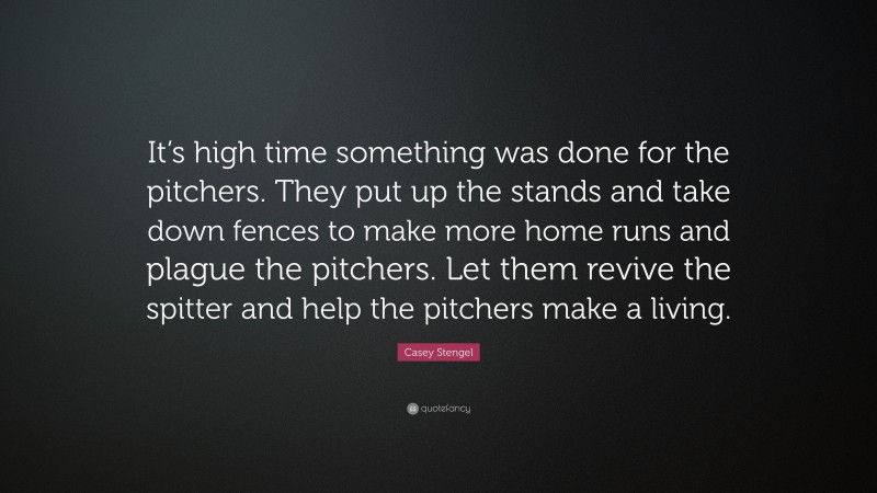 Casey Stengel Quote: “It’s high time something was done for the pitchers. They put up the stands and take down fences to make more home runs and plague the pitchers. Let them revive the spitter and help the pitchers make a living.”