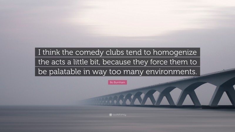Bo Burnham Quote: “I think the comedy clubs tend to homogenize the acts a little bit, because they force them to be palatable in way too many environments.”