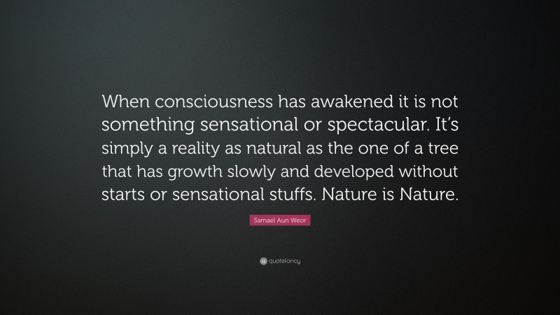 Samael Aun Weor Quote: “When consciousness has awakened it is not something sensational or spectacular. It’s simply a reality as natural as the one of a tree that has growth slowly and developed without starts or sensational stuffs. Nature is Nature.”