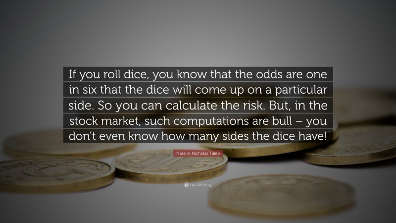 Nassim Nicholas Taleb Quote: “If you roll dice, you know that the odds are one in six that the dice will come up on a particular side. So you can calculate the risk. But, in the stock market, such computations are bull – you don’t even know how many sides the dice have!”
