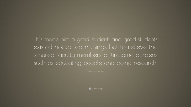 Neal Stephenson Quote: “This made him a grad student, and grad students existed not to learn things but to relieve the tenured faculty members of tiresome burdens such as educating people and doing research.”