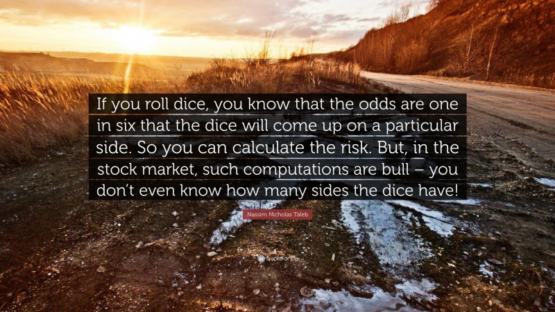 Nassim Nicholas Taleb Quote: “If you roll dice, you know that the odds are one in six that the dice will come up on a particular side. So you can calculate the risk. But, in the stock market, such computations are bull – you don’t even know how many sides the dice have!”