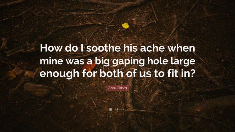 Abbi Glines Quote: “How do I soothe his ache when mine was a big gaping hole large enough for both of us to fit in?”