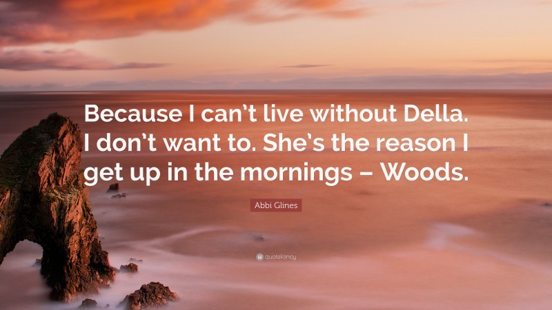 Abbi Glines Quote: “Because I can’t live without Della. I don’t want to. She’s the reason I get up in the mornings – Woods.”