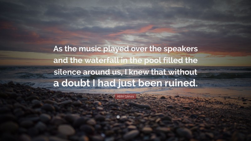 Abbi Glines Quote: “As the music played over the speakers and the waterfall in the pool filled the silence around us, I knew that without a doubt I had just been ruined.”