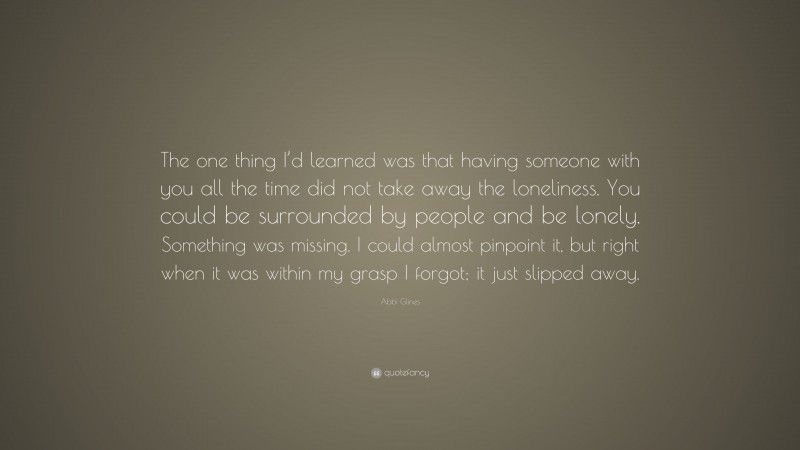 Abbi Glines Quote: “The one thing I’d learned was that having someone with you all the time did not take away the loneliness. You could be surrounded by people and be lonely. Something was missing. I could almost pinpoint it, but right when it was within my grasp I forgot; it just slipped away.”