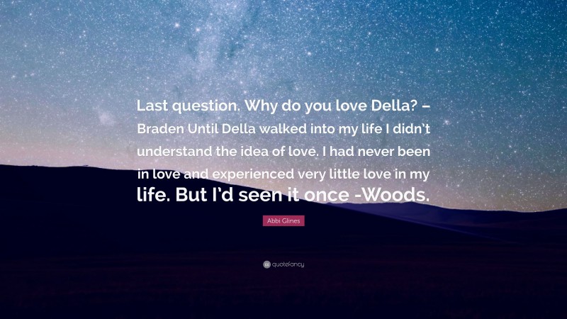 Abbi Glines Quote: “Last question. Why do you love Della? – Braden Until Della walked into my life I didn’t understand the idea of love. I had never been in love and experienced very little love in my life. But I’d seen it once -Woods.”