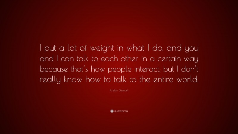 Kristen Stewart Quote: “I put a lot of weight in what I do, and you and I can talk to each other in a certain way because that’s how people interact, but I don’t really know how to talk to the entire world.”