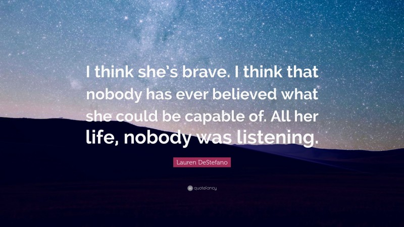 Lauren DeStefano Quote: “I think she’s brave. I think that nobody has ever believed what she could be capable of. All her life, nobody was listening.”