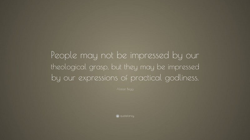 Alistair Begg Quote: “People may not be impressed by our theological grasp, but they may be impressed by our expressions of practical godliness.”