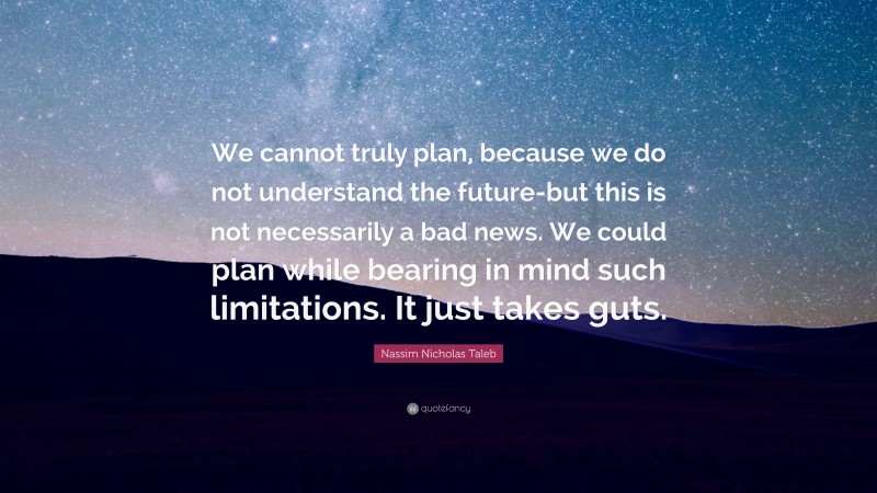 Nassim Nicholas Taleb Quote: “We cannot truly plan, because we do not understand the future-but this is not necessarily a bad news. We could plan while bearing in mind such limitations. It just takes guts.”