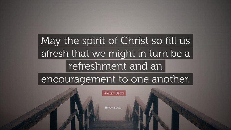 Alistair Begg Quote: “May the spirit of Christ so fill us afresh that we might in turn be a refreshment and an encouragement to one another.”