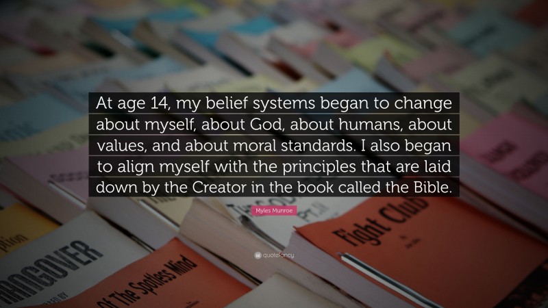 Myles Munroe Quote: “At age 14, my belief systems began to change about myself, about God, about humans, about values, and about moral standards. I also began to align myself with the principles that are laid down by the Creator in the book called the Bible.”
