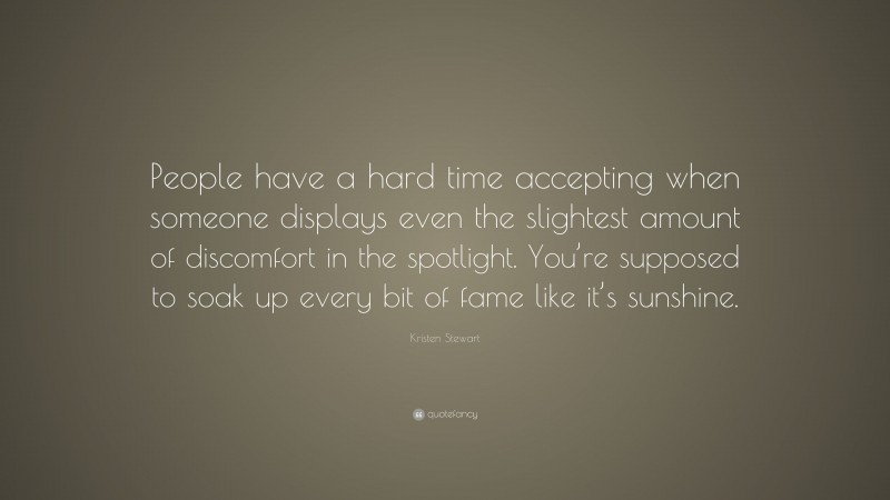 Kristen Stewart Quote: “People have a hard time accepting when someone displays even the slightest amount of discomfort in the spotlight. You’re supposed to soak up every bit of fame like it’s sunshine.”