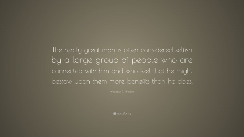 Wallace D. Wattles Quote: “The really great man is often considered selfish by a large group of people who are connected with him and who feel that he might bestow upon them more benefits than he does.”