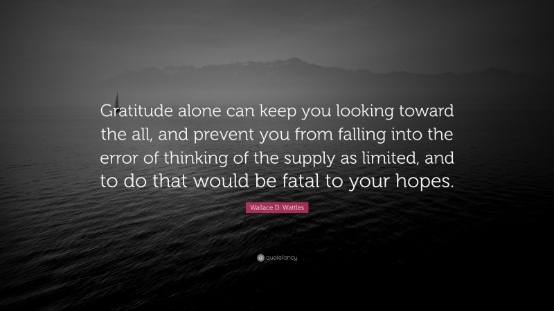 Wallace D. Wattles Quote: “Gratitude alone can keep you looking toward the all, and prevent you from falling into the error of thinking of the supply as limited, and to do that would be fatal to your hopes.”