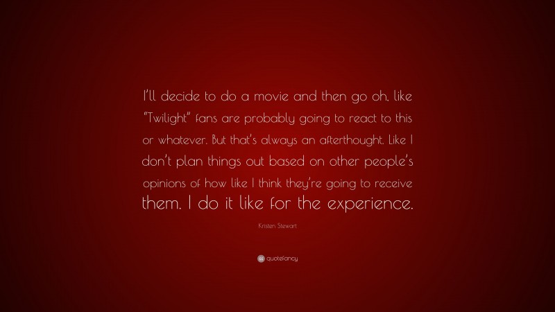 Kristen Stewart Quote: “I’ll decide to do a movie and then go oh, like “Twilight” fans are probably going to react to this or whatever. But that’s always an afterthought. Like I don’t plan things out based on other people’s opinions of how like I think they’re going to receive them. I do it like for the experience.”