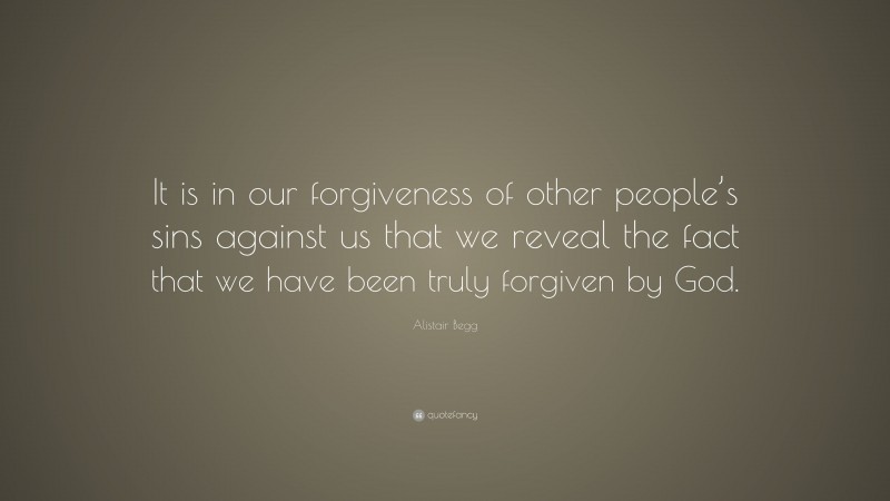 Alistair Begg Quote: “It is in our forgiveness of other people’s sins against us that we reveal the fact that we have been truly forgiven by God.”
