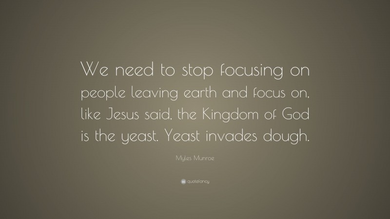 Myles Munroe Quote: “We need to stop focusing on people leaving earth and focus on, like Jesus said, the Kingdom of God is the yeast. Yeast invades dough.”