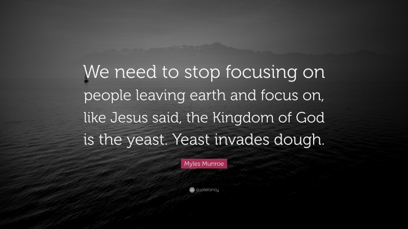 Myles Munroe Quote: “We need to stop focusing on people leaving earth and focus on, like Jesus said, the Kingdom of God is the yeast. Yeast invades dough.”